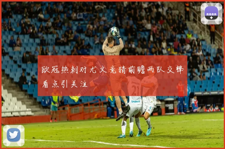 欧冠热刺对尤文竞猜前瞻两队交锋看点引关注