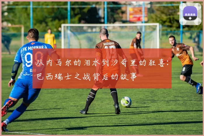 从内马尔的泪水到沙奇里的狂喜:巴西瑞士之战背后的故事
