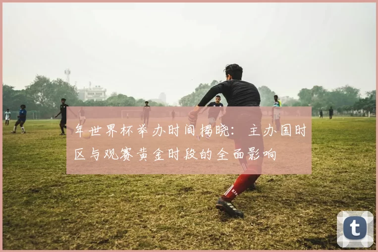 年世界杯举办时间揭晓:主办国时区与观赛黄金时段的全面影响