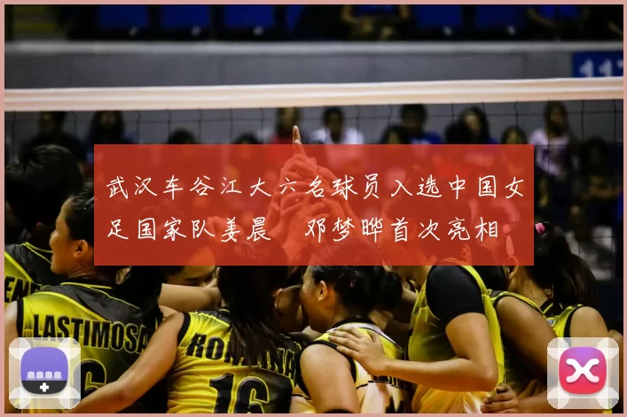 武汉车谷江大六名球员入选中国女足国家队姜晨璟邓梦晔首次亮相