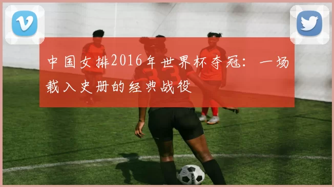 中国女排2016年世界杯夺冠:一场载入史册的经典战役