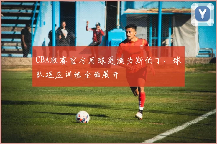 CBA联赛官方用球更换为斯伯丁，球队适应训练全面展开