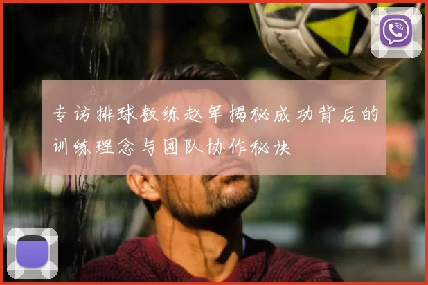 专访排球教练赵军揭秘成功背后的训练理念与团队协作秘诀