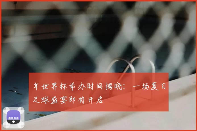 年世界杯举办时间揭晓:一场夏日足球盛宴即将开启