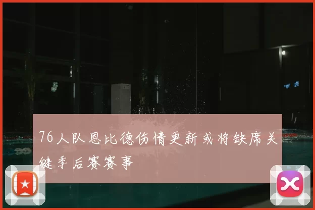76人队恩比德伤情更新或将缺席关键季后赛赛事
