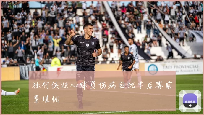 独行侠核心球员伤病困扰季后赛前景堪忧