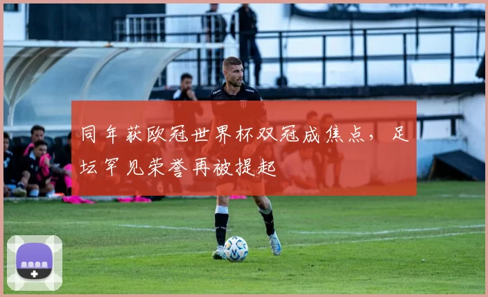 同年获欧冠世界杯双冠成焦点,足坛罕见荣誉再被提起