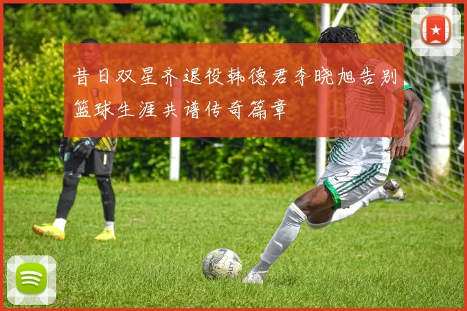 昔日双星齐退役韩德君李晓旭告别篮球生涯共谱传奇篇章