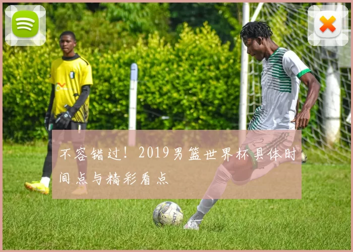 不容错过！2019男篮世界杯具体时间点与精彩看点