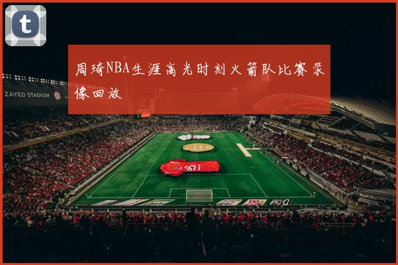 周琦NBA生涯高光时刻火箭队比赛录像回放