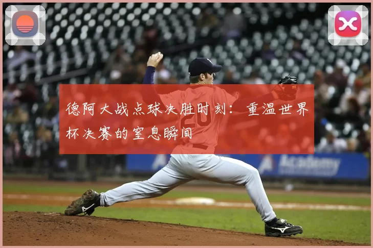 德阿大战点球决胜时刻：重温世界杯决赛的窒息瞬间
