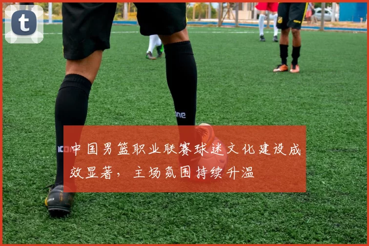 中国男篮职业联赛球迷文化建设成效显著，主场氛围持续升温