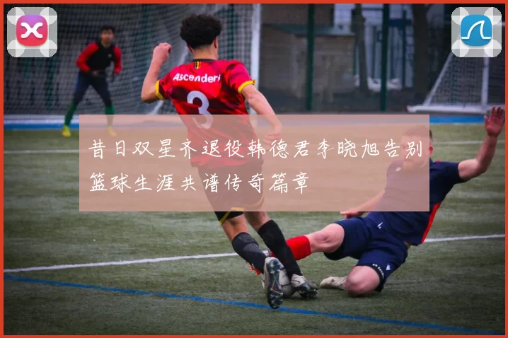 昔日双星齐退役韩德君李晓旭告别篮球生涯共谱传奇篇章