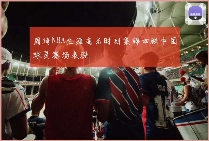 周琦NBA生涯高光时刻集锦回顾中国球员赛场表现