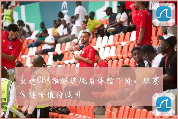 麦迪CBA推球迷观看体验下降，联赛传播价值待提升