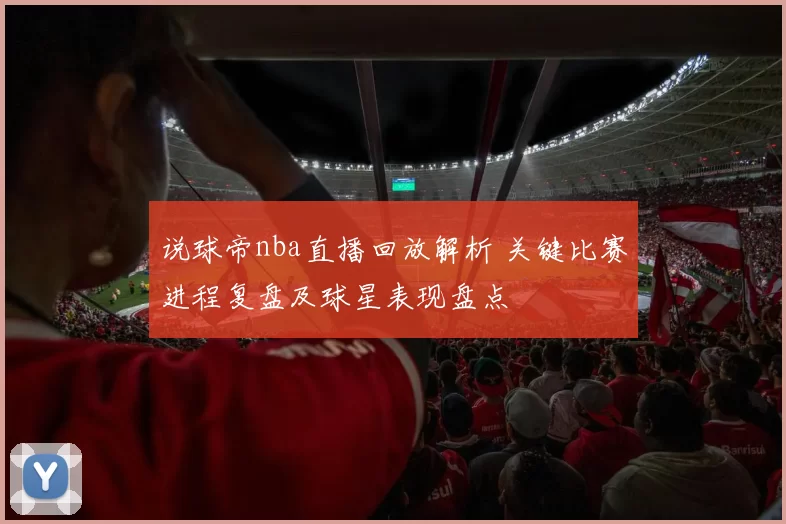 说球帝nba直播回放解析 关键比赛进程复盘及球星表现盘点