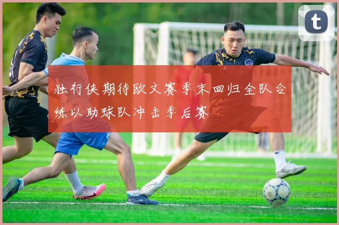 独行侠期待欧文赛季末回归全队合练以助球队冲击季后赛