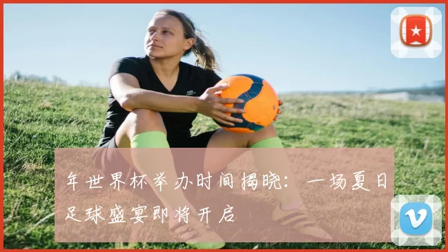 年世界杯举办时间揭晓:一场夏日足球盛宴即将开启