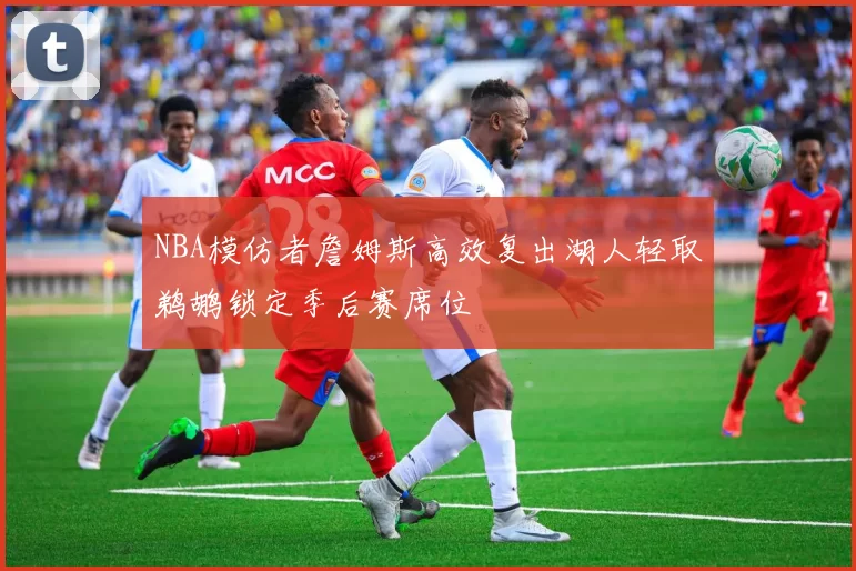 NBA模仿者詹姆斯高效复出湖人轻取鹈鹕锁定季后赛席位