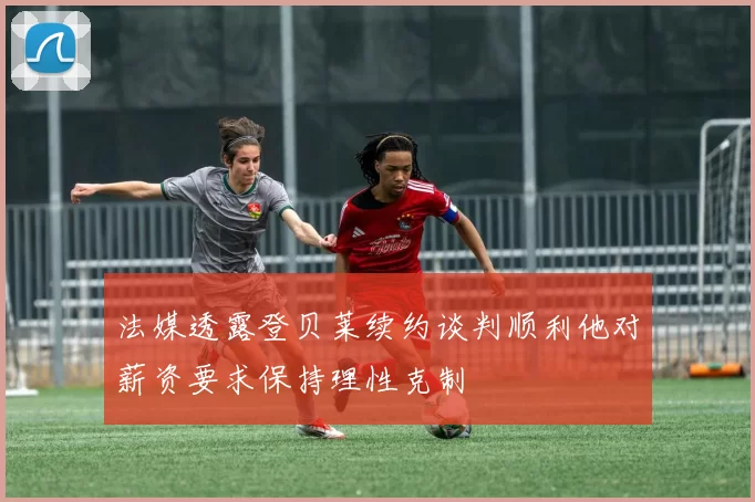 法媒透露登贝莱续约谈判顺利他对薪资要求保持理性克制