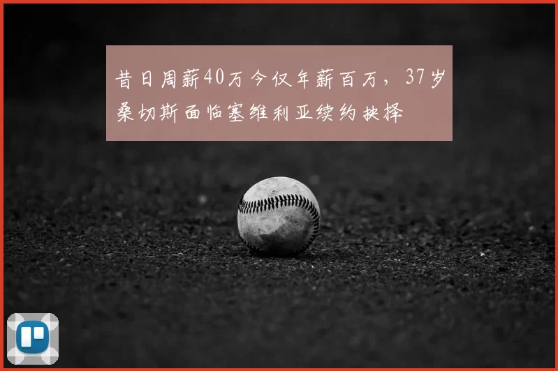 昔日周薪40万今仅年薪百万,37岁桑切斯面临塞维利亚续约抉择