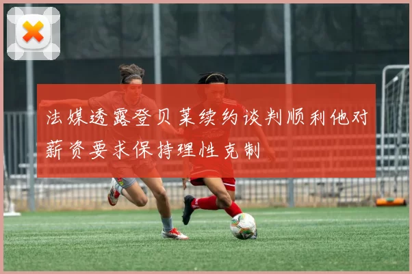 法媒透露登贝莱续约谈判顺利他对薪资要求保持理性克制