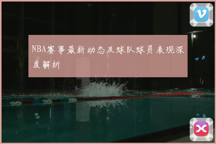 NBA赛事最新动态及球队球员表现深度解析
