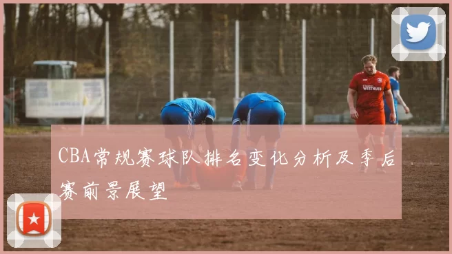CBA常规赛球队排名变化分析及季后赛前景展望