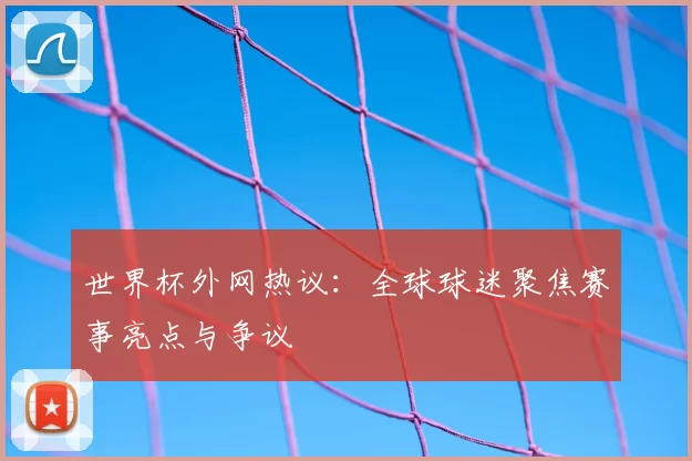 世界杯外网热议：全球球迷聚焦赛事亮点与争议