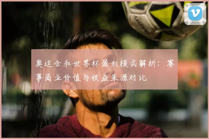 奥运会和世界杯盈利模式解析：赛事商业价值与收益来源对比