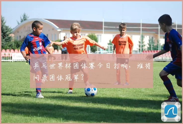 乒乓世界杯团体赛今日打响,谁将问鼎团体冠军?