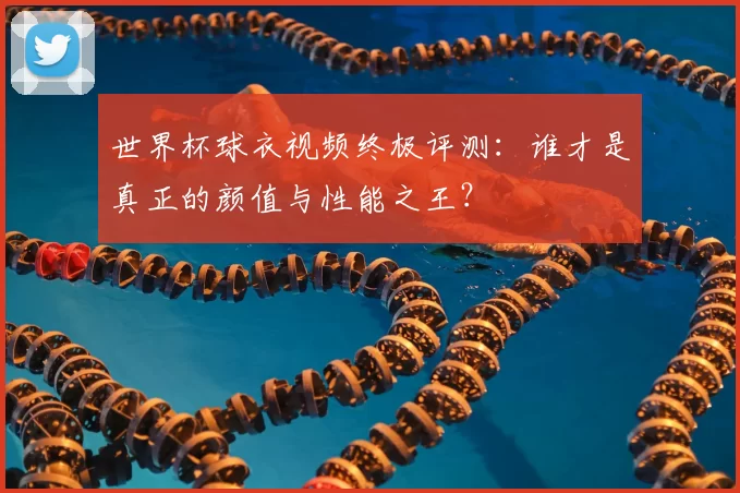 世界杯球衣视频终极评测:谁才是真正的颜值与性能之王?