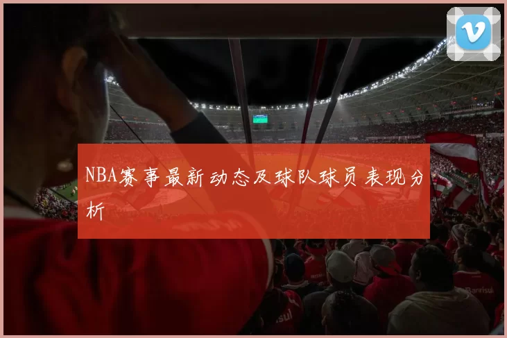 NBA赛事最新动态及球队球员表现分析