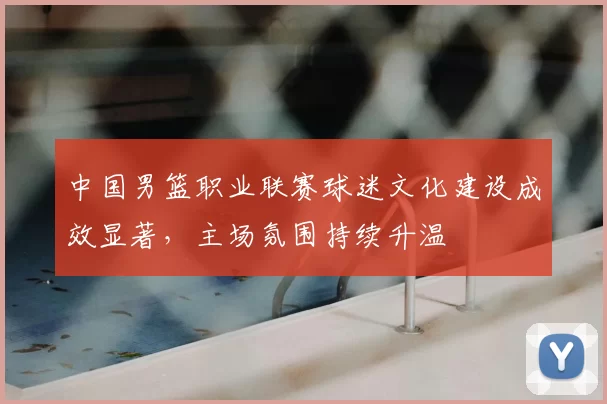 中国男篮职业联赛球迷文化建设成效显著，主场氛围持续升温
