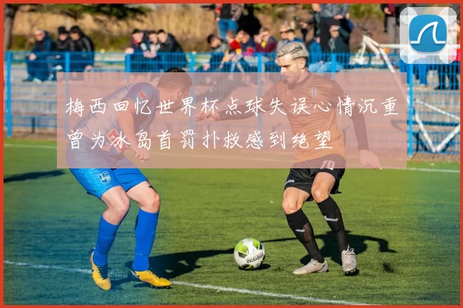 梅西回忆世界杯点球失误心情沉重曾为冰岛首罚扑救感到绝望