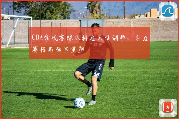 CBA常规赛球队排名大幅调整，季后赛格局面临重塑