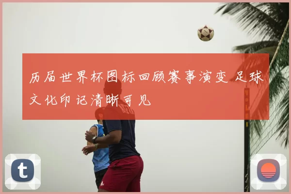 历届世界杯图标回顾赛事演变 足球文化印记清晰可见