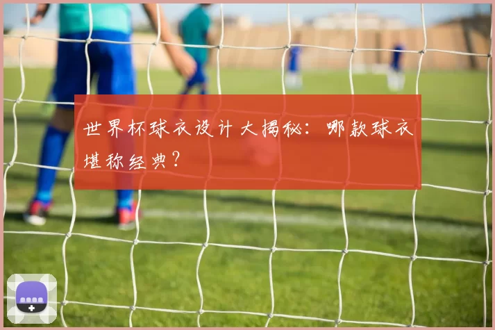 世界杯球衣设计大揭秘:哪款球衣堪称经典?