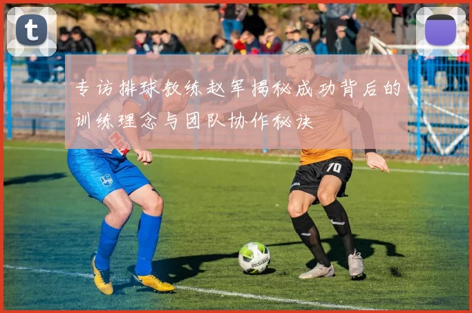 专访排球教练赵军揭秘成功背后的训练理念与团队协作秘诀