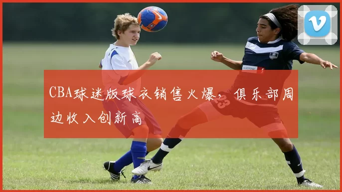 CBA球迷版球衣销售火爆,俱乐部周边收入创新高