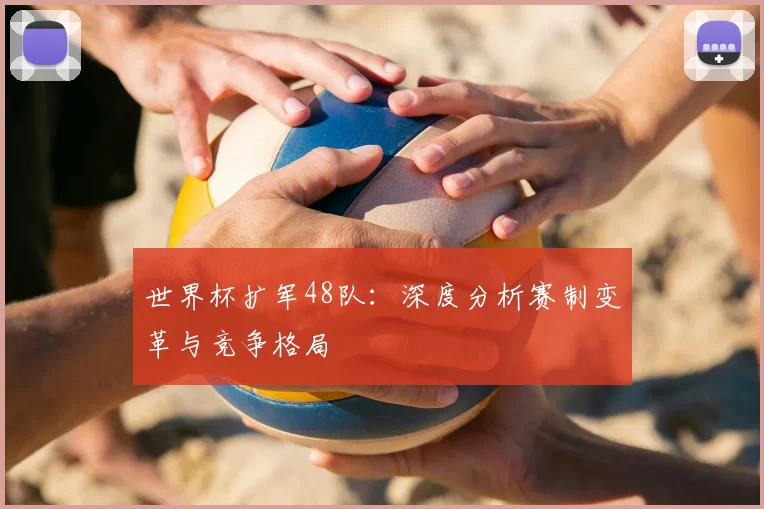 世界杯扩军48队:深度分析赛制变革与竞争格局