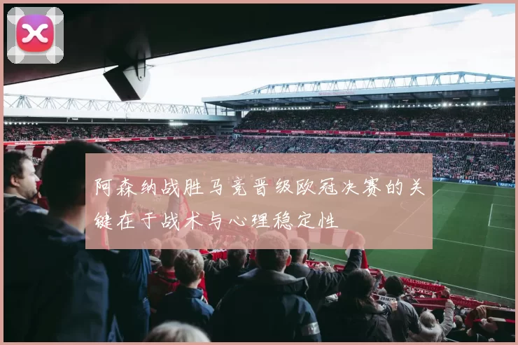 阿森纳战胜马竞晋级欧冠决赛的关键在于战术与心理稳定性
