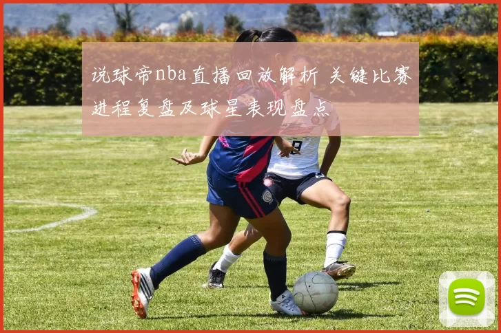 说球帝nba直播回放解析 关键比赛进程复盘及球星表现盘点