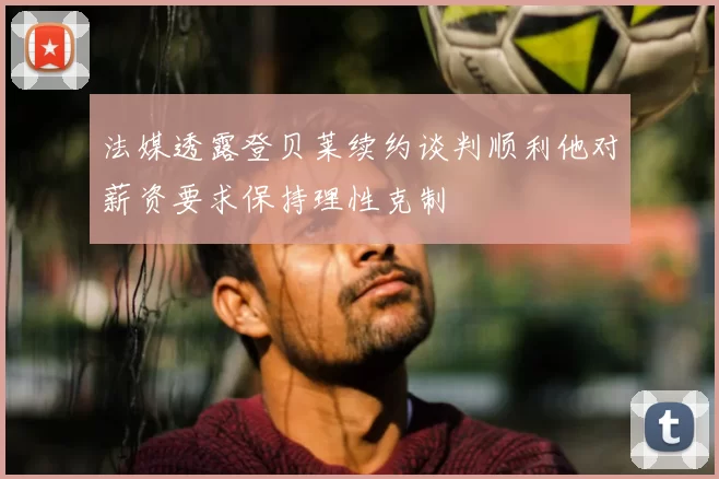 法媒透露登贝莱续约谈判顺利他对薪资要求保持理性克制