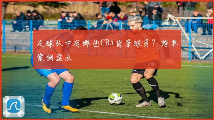 足球队中有哪些CBA背景球员?跨界案例盘点