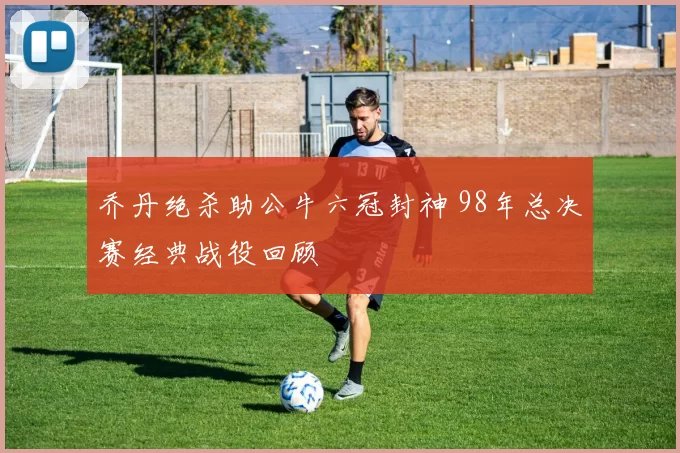 乔丹绝杀助公牛六冠封神 98年总决赛经典战役回顾