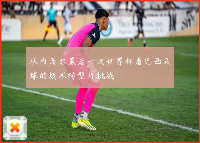 从内马尔最后一次世界杯看巴西足球的战术转型与挑战