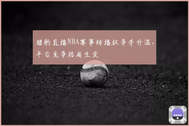 猎豹直播NBA赛事转播权争夺升温，平台竞争格局生变