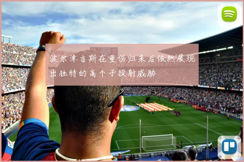 波尔津吉斯在重伤归来后依然展现出独特的高个子投射威胁