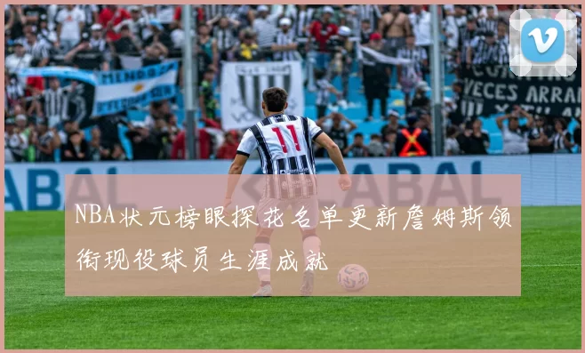 NBA状元榜眼探花名单更新詹姆斯领衔现役球员生涯成就